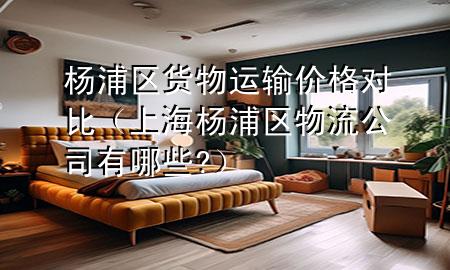 杨浦区货物运输价格对比(上海杨浦区物流公司有哪些?)