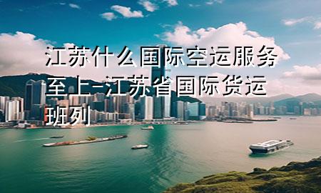 江苏什么国际空运服务至上-江苏省国际货运班列