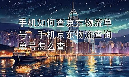 手机如何查京东物流单号，手机京东物流查询单号怎么查