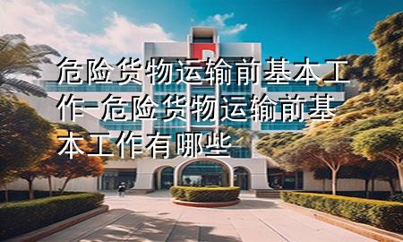危险货物运输前基本工作-危险货物运输前基本工作有哪些