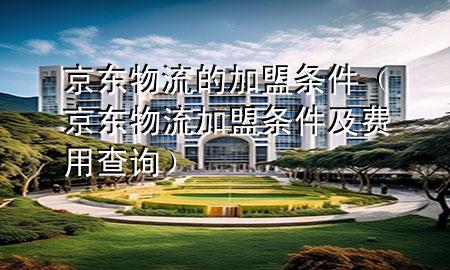 京东物流的加盟条件（京东物流加盟条件及费用查询）