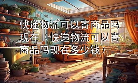 快递物流可以寄商品吗现在(快递物流可以寄商品吗现在多少钱)