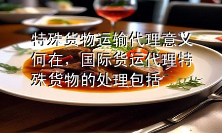 特殊货物运输代理意义何在,国际货运代理特殊货物的处理包括