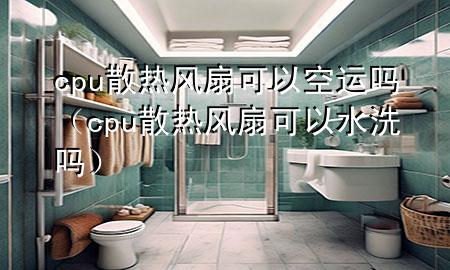 cpu散热风扇可以空运吗（cpu散热风扇可以水洗吗）