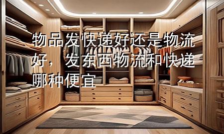 物品发快递好还是物流好,发东西物流和快递哪种便宜