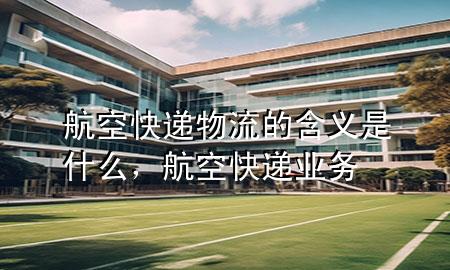 航空快递物流的含义是什么,航空快递业务