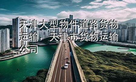 天津大型物件道路货物运输,天津市货物运输公司