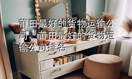 莆田最好的货物运输公司,莆田最好的货物运输公司排名