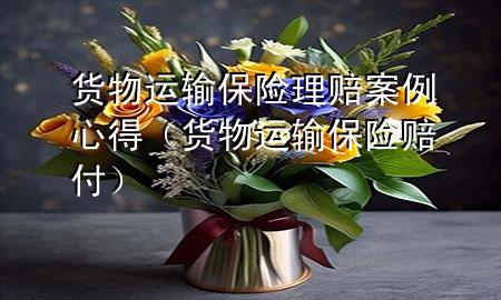 货物运输保险理赔案例心得(货物运输保险赔付)