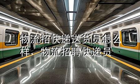 物流招快递送货员怎么样,物流招聘快递员