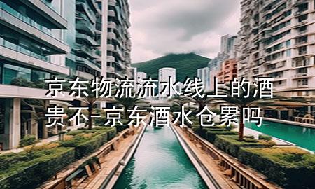 京东物流流水线上的酒贵不-京东酒水仓累吗