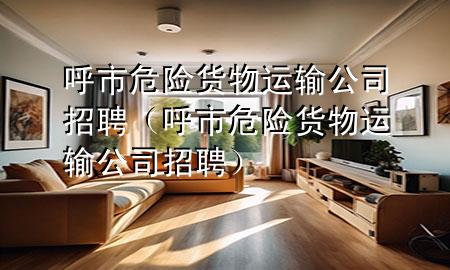 呼市危险货物运输公司招聘（呼市危险货物运输公司招聘）