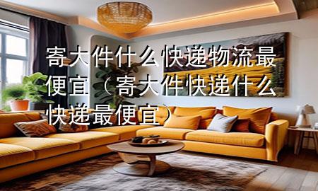 寄大件什么快递物流最便宜(寄大件快递什么快递最便宜)