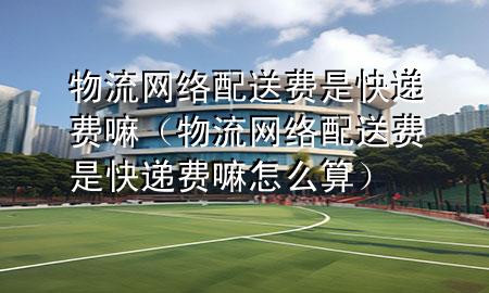 物流网络配送费是快递费嘛(物流网络配送费是快递费嘛怎么算)