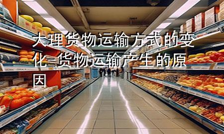 大理货物运输方式的变化-货物运输产生的原因