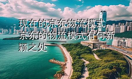 现在的京东物流模式，京东的物流模式有何新颖之处