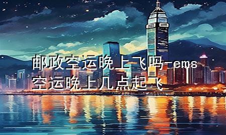 邮政空运晚上飞吗-ems空运晚上几点起飞