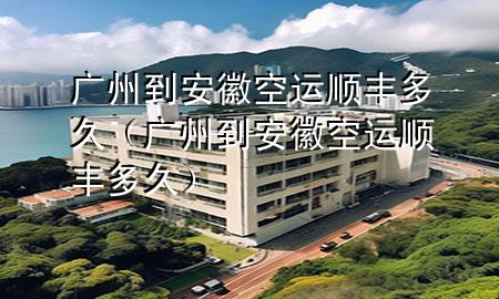 广州到安徽空运顺丰多久(广州到安徽空运顺丰多久)
