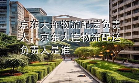 京东大连物流配送负责人，京东大连物流配送负责人是谁