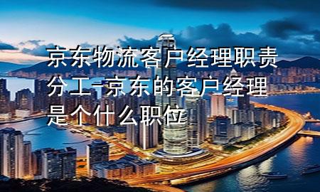 京东物流客户经理职责分工-京东的客户经理是个什么职位