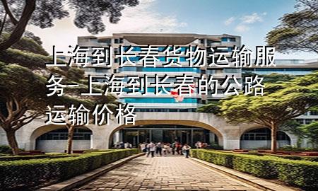 上海到长春货物运输服务-上海到长春的公路运输价格