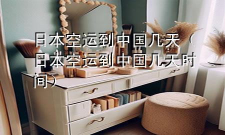 日本空运到中国几天（日本空运到中国几天时间）