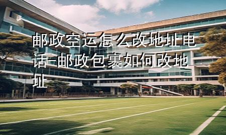 邮政空运怎么改地址电话-邮政包裹如何改地址