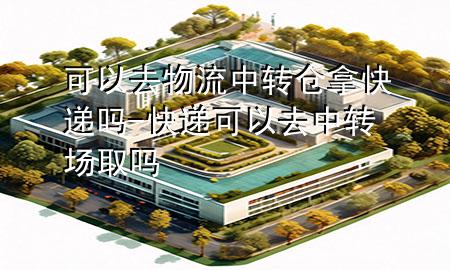 可以去物流中转仓拿快递吗-快递可以去中转场取吗