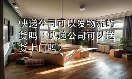 快递公司可以发物流的货吗(快递公司可以送货上门吗)