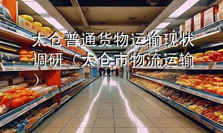 太仓普通货物运输现状调研(太仓市物流运输)