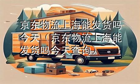 京东物流上海能发货吗今天（京东物流上海能发货吗今天查询）