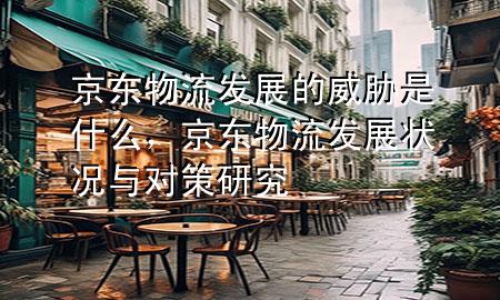 京东物流发展的威胁是什么，京东物流发展状况与对策研究