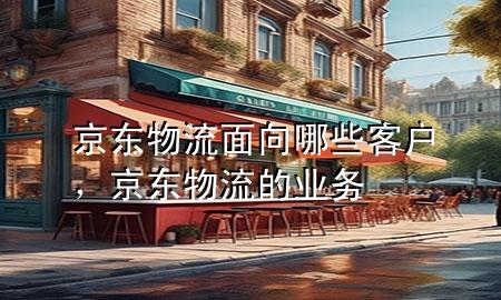 京东物流面向哪些客户，京东物流的业务