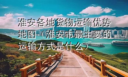 淮安各地货物运输优势地图（淮安市最主要的运输方式是什么）