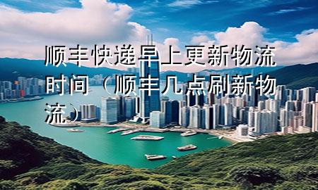 顺丰快递早上更新物流时间(顺丰几点刷新物流)