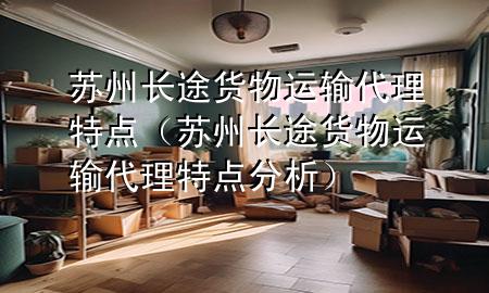 苏州长途货物运输代理特点(苏州长途货物运输代理特点分析)