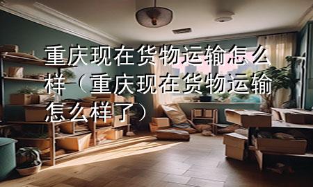 重庆现在货物运输怎么样（重庆现在货物运输怎么样了）