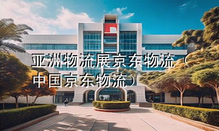 亚洲物流展京东物流(中国京东物流)