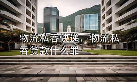 物流私吞快递,物流私吞货款什么罪