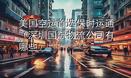 美国空运首选保时运通(深圳国际物流公司有哪些)