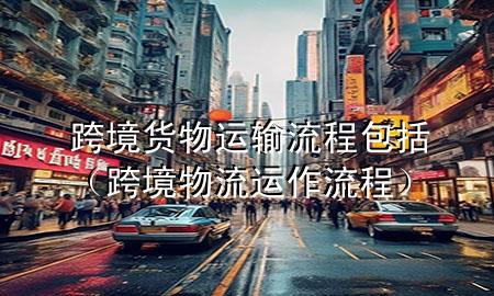 跨境货物运输流程包括(跨境物流运作流程)