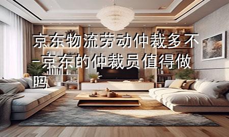 京东物流劳动仲裁多不-京东的仲裁员值得做吗