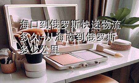 海口到俄罗斯快递物流多久-从海南到俄罗斯多少公里