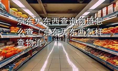 京东买东西查询物流怎么查(京东买东西怎样查物流)