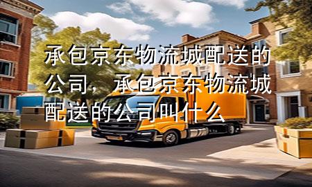 承包京东物流城配送的公司，承包京东物流城配送的公司叫什么
