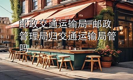 邮政 交通运输局-邮政管理局归交通运输局管吗