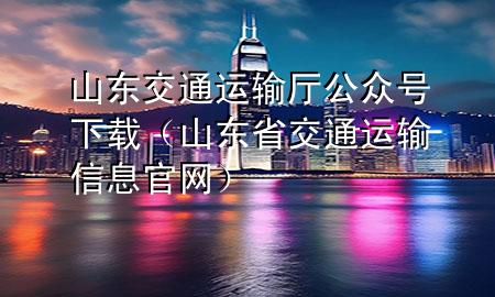 山东交通运输厅公众号下载(山东省交通运输信息官网)