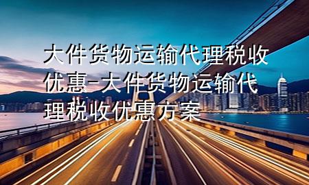 大件货物运输代理税收优惠-大件货物运输代理税收优惠方案