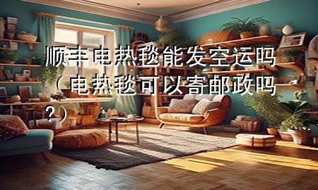 顺丰电热毯能发空运吗（电热毯可以寄邮政吗?）