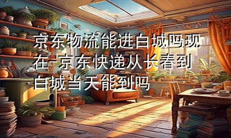 京东物流能进白城吗现在-京东快递从长春到白城当天能到吗
